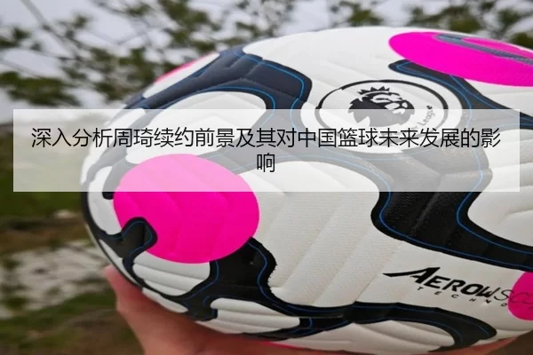 深入分析周琦续约前景及其对中国篮球未来发展的影响